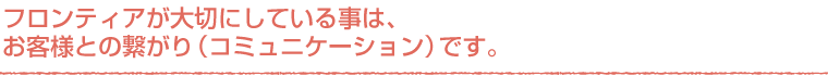 大切にしている事はお客様との繋がりです